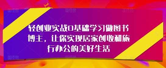 轻创业实战0基础学习做图书博主，让你实现居家创收和旅行办公的美好生活